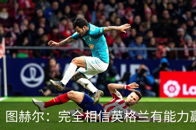 图赫尔：完全相信英格兰有能力赢得世界杯 高温并非借口